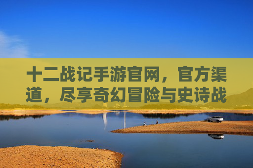 十二战记手游官网，官方渠道，尽享奇幻冒险与史诗战斗