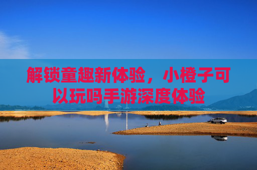 解锁童趣新体验，小橙子可以玩吗手游深度体验