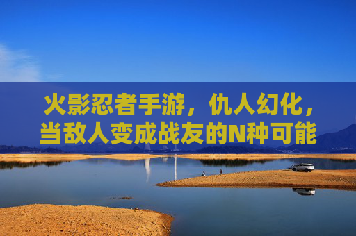 火影忍者手游,仇人幻化,当敌人变成战友的N种可能,你玩过吗?