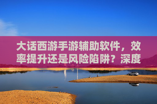 大话西游手游辅助软件，效率提升还是风险陷阱？深度解析与理性选择指南