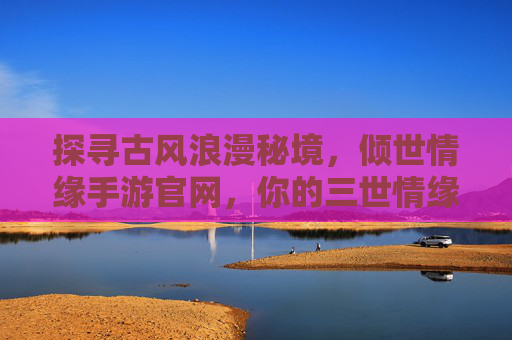探寻古风浪漫秘境,倾世情缘手游官网,你的三世情缘启航点