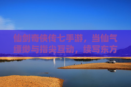 仙剑奇侠传七手游，当仙气缥缈与指尖互动，续写东方仙侠的浪漫传奇