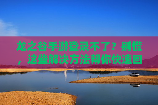 龙之谷手游登录不了？别慌，这些解决方法帮你快速回坑！龙之谷手游登录不了？别慌，这些解决方法帮你快速回坑！