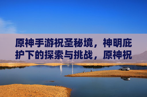 原神手游祝圣秘境,神明庇护下的探索与挑战,原神祝圣秘境,神明庇护下的探索与挑战