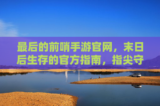 最后的前哨手游官网，末日后生存的官方指南，指尖守护前哨基地的终极平台