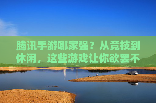 腾讯手游哪家强?从竞技到休闲,这些游戏让你欲罢不能
