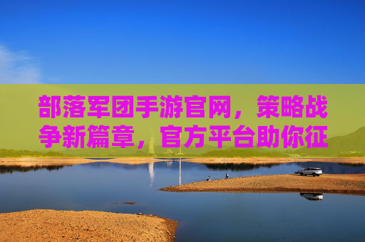 部落军团手游官网，策略战争新篇章，官方平台助你征服疆域