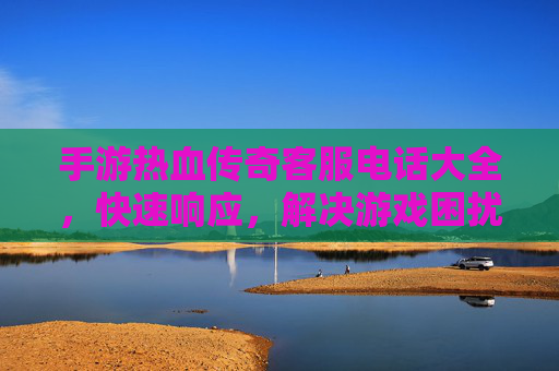 手游热血传奇客服电话大全,快速响应,解决游戏困扰,畅享经典热血体验