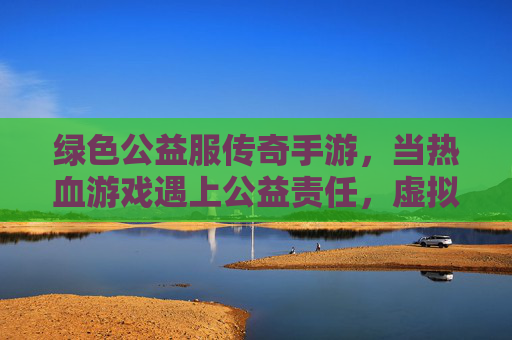 绿色公益服传奇手游,当热血游戏遇上公益责任,虚拟世界也能传递温暖力量