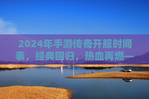 2024年手游传奇开服时间表，经典回归，热血再燃——玩家必看的开服指南，2024年手游传奇开服时间表，经典回归，热血再燃——玩家必看的开服指南