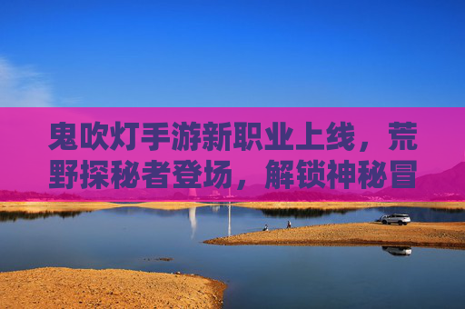 鬼吹灯手游新职业上线,荒野探秘者登场,解锁神秘冒险新篇章