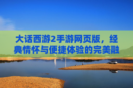 大话西游2手游网页版,经典情怀与便捷体验的完美融合