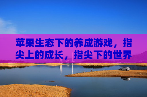 苹果生态下的养成游戏,指尖上的成长,指尖下的世界——探索苹果平台上的沉浸式养成体验,苹果生态下的养成游戏,指尖成长,沉浸世界——探索苹果平台上的沉浸式体验