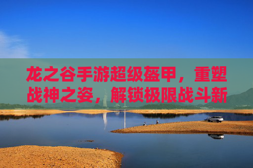 龙之谷手游超级盔甲,重塑战神之姿,解锁极限战斗新体验