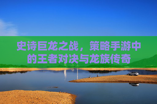 史诗巨龙之战，策略手游中的王者对决与龙族传奇