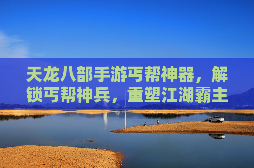 天龙八部手游丐帮神器,解锁丐帮神兵,重塑江湖霸主地位