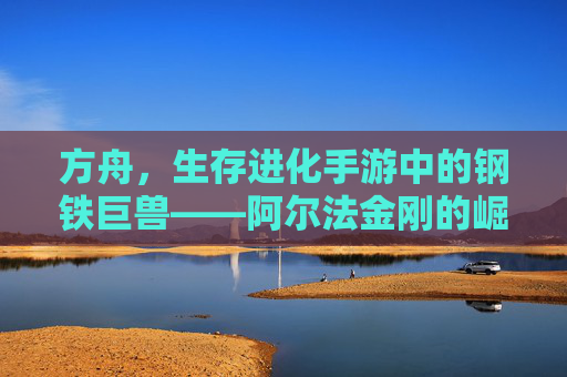 方舟，生存进化手游中的钢铁巨兽——阿尔法金刚的崛起与玩法解析，方舟生存进化手游，钢铁巨兽阿尔法金刚的崛起与玩法解析