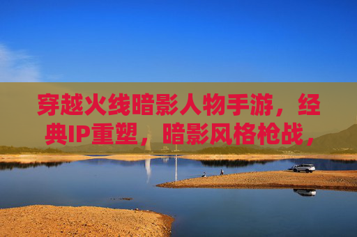 穿越火线暗影人物手游,经典IP重塑,暗影风格枪战,重温热血激情,穿越火线暗影人物手游,暗影风格枪战 重塑经典热血激情