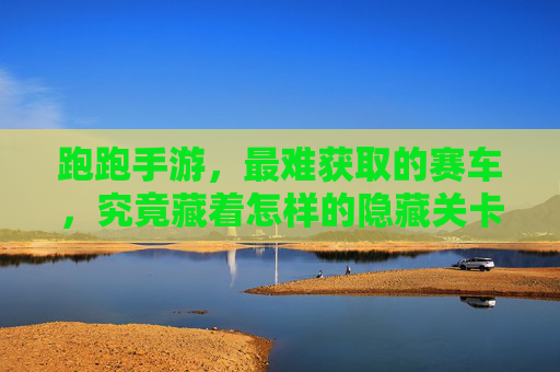 跑跑手游，最难获取的赛车，究竟藏着怎样的隐藏关卡？跑跑手游最难获取的赛车究竟藏着怎样的隐藏关卡？