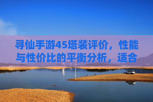 寻仙手游45塔装评价,性能与性价比的平衡分析,适合哪些玩家?寻仙手游45塔装评价,性能与性价比的平衡分析,适合哪些玩家?