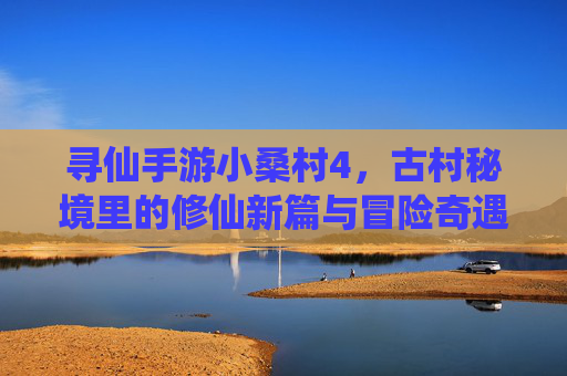 寻仙手游小桑村4，古村秘境里的修仙新篇与冒险奇遇，寻仙手游小桑村4，古村秘境里的修仙新篇与冒险奇遇