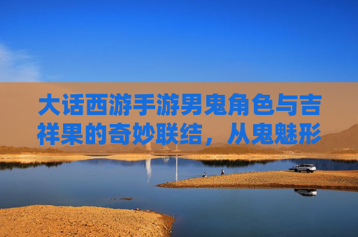 大话西游手游男鬼角色与吉祥果的奇妙联结,从鬼魅形象到幸运象征的深度解析,大话西游手游男鬼角色与吉祥果,从鬼魅形象到幸运象征的深度解析
