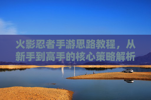 火影忍者手游思路教程，从新手到高手的核心策略解析，火影忍者手游，从新手到高手的策略解析思路教程