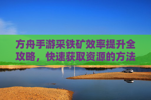 方舟手游采铁矿效率提升全攻略,快速获取资源的方法与技巧