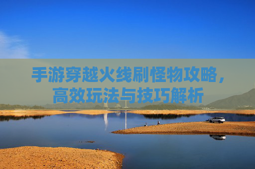 手游穿越火线刷怪物攻略,高效玩法与技巧解析