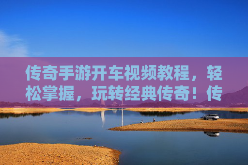 传奇手游开车视频教程,轻松掌握,玩转经典传奇!传奇手游开车视频教程,轻松掌握,玩转经典传奇!