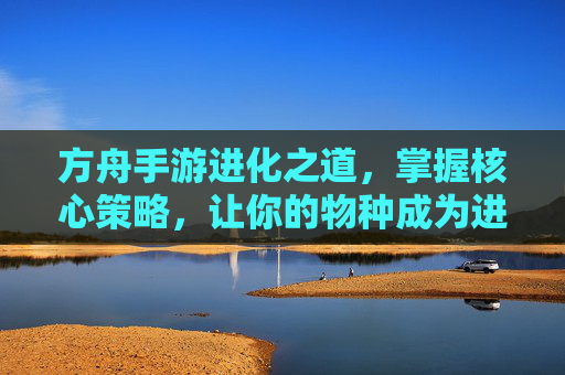 方舟手游进化之道，掌握核心策略，让你的物种成为进化赢家