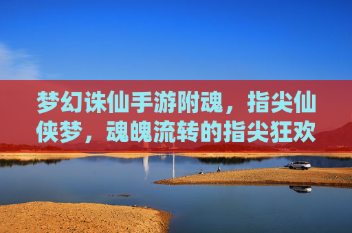 梦幻诛仙手游附魂,指尖仙侠梦,魂魄流转的指尖狂欢