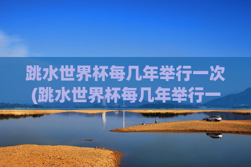 跳水世界杯每几年举行一次(跳水世界杯每几年举行一次比赛)跳水世界杯每几年举行一次