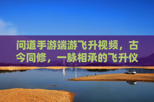 问道手游端游飞升视频,古今同修,一脉相承的飞升仪式与成长之路