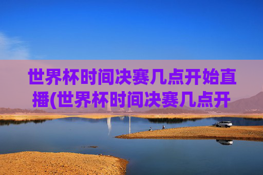 世界杯时间决赛几点开始直播(世界杯时间决赛几点开始直播的)2024世界杯决赛时间几点开始直播?