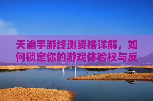 天谕手游终测资格详解,如何锁定你的游戏体验权与反馈机会
