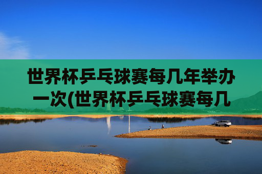 世界杯乒乓球赛每几年举办一次(世界杯乒乓球赛每几年举办一次比赛)