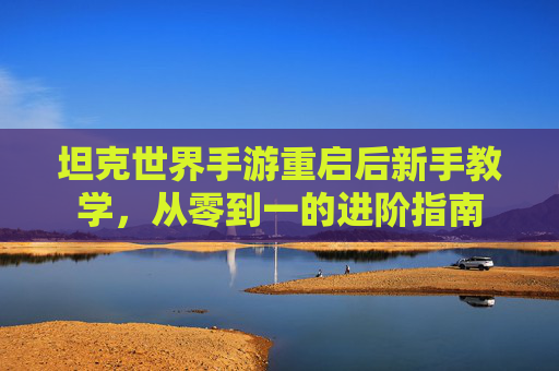 坦克世界手游重启后新手教学,从零到一的进阶指南