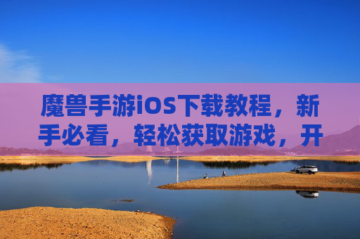 魔兽手游iOS下载教程,新手必看,轻松获取游戏,开启魔幻冒险之旅