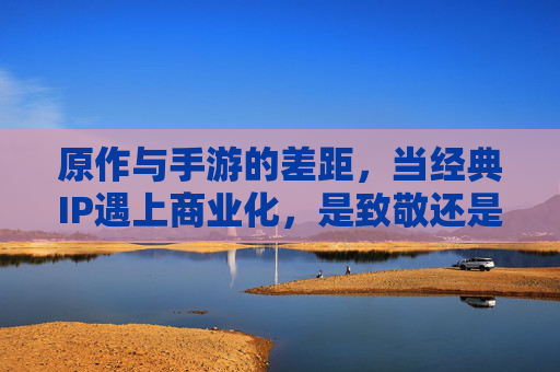 原作与手游的差距,当经典IP遇上商业化,是致敬还是割裂?