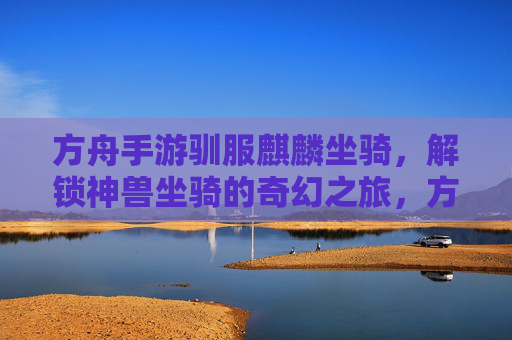 方舟手游驯服麒麟坐骑,解锁神兽坐骑的奇幻之旅,方舟手游驯服麒麟坐骑,解锁神兽坐骑的奇幻之旅