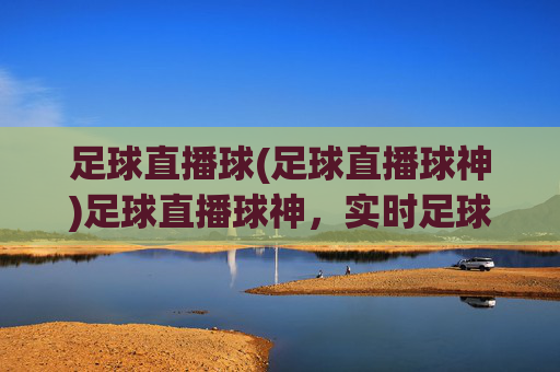 足球直播球(足球直播球神)足球直播球神,实时足球赛事直播,精彩瞬间尽在掌握