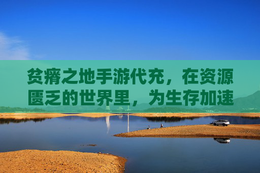 贫瘠之地手游代充,在资源匮乏的世界里,为生存加速的生存法则