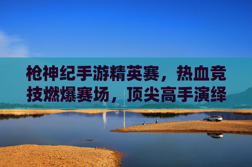 枪神纪手游精英赛，热血竞技燃爆赛场，顶尖高手演绎巅峰对决