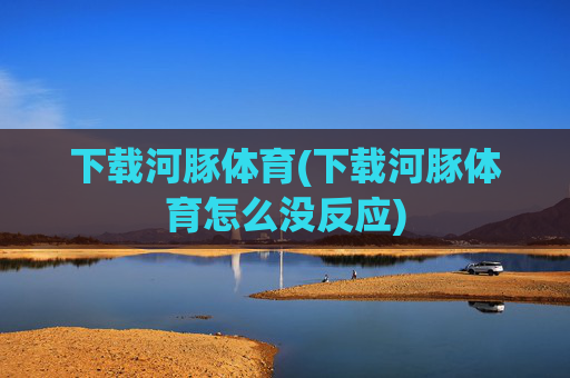 下载河豚体育(下载河豚体育怎么没反应)
