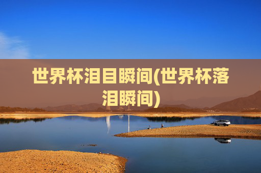 世界杯泪目瞬间(世界杯落泪瞬间)
