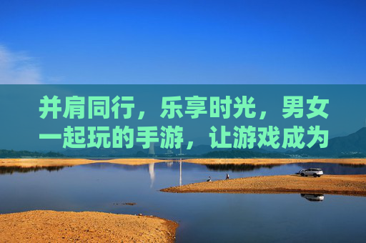 并肩同行，乐享时光，男女一起玩的手游，让游戏成为情感的纽带