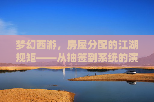 梦幻西游,房屋分配的江湖规矩——从抽签到系统的演变与玩家心声