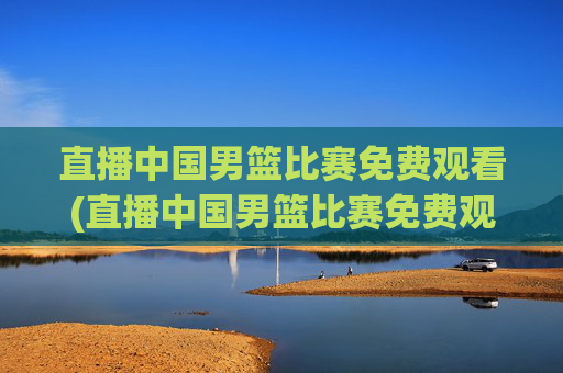 直播中国男篮比赛免费观看(直播中国男篮比赛免费观看视频)