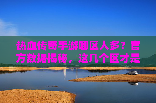 热血传奇手游哪区人多?官方数据揭秘,这几个区才是玩家聚集地!